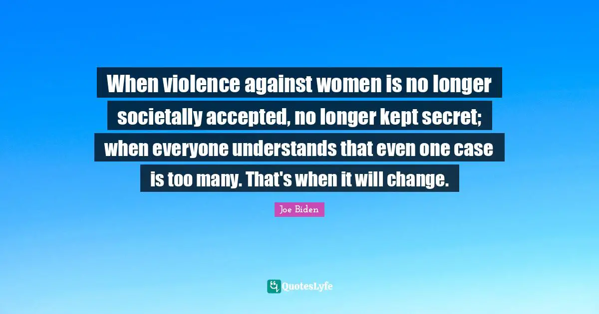 Joe Biden Quotes: "When violence against women is no longer societally accepted, no longer kept secret; when everyone understands that even one case is too many. That's when it will change."