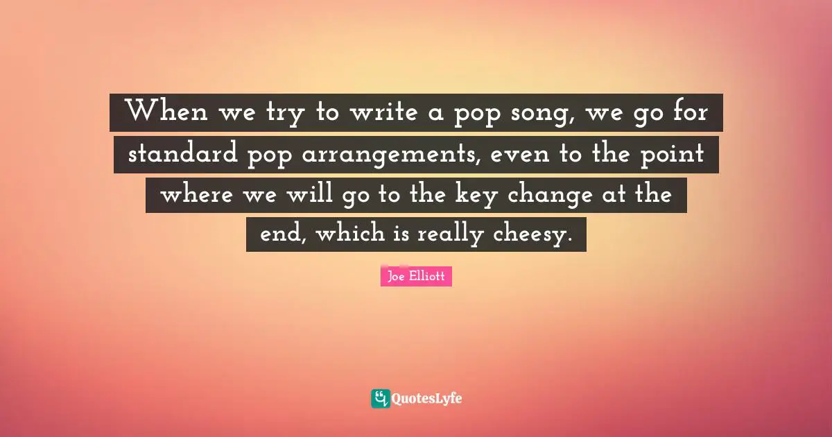 When we try to write a pop song, we go for standard pop arrangements, even to the point where we will go to the key change at the end, which is really cheesy.
