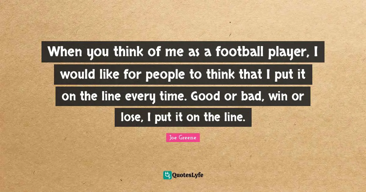 When you think of me as a football player, I would like for people to think that I put it on the line every time. Good or bad, win or lose, I put it on the line.
