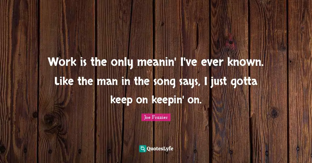Work is the only meanin' I've ever known. Like the man in the song says, I just gotta keep on keepin' on.