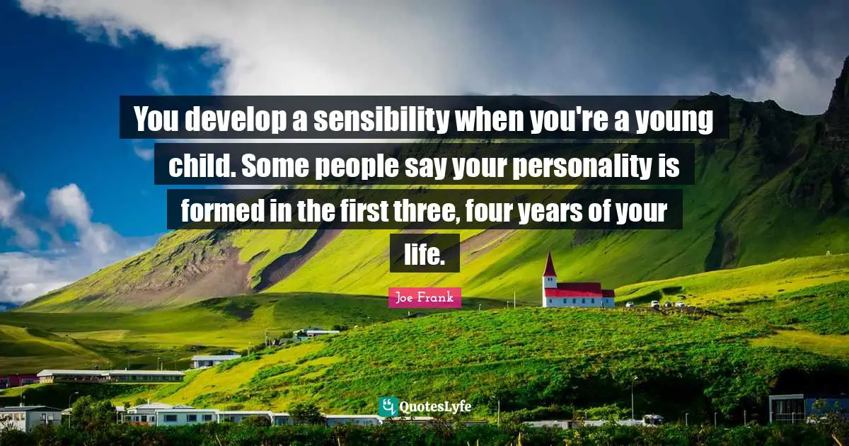 You develop a sensibility when you're a young child. Some people say your personality is formed in the first three, four years of your life.