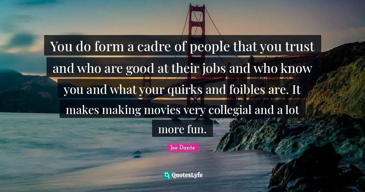 You do form a cadre of people that you trust and who are good at their jobs and who know you and what your quirks and foibles are. It makes making movies very collegial and a lot more fun.