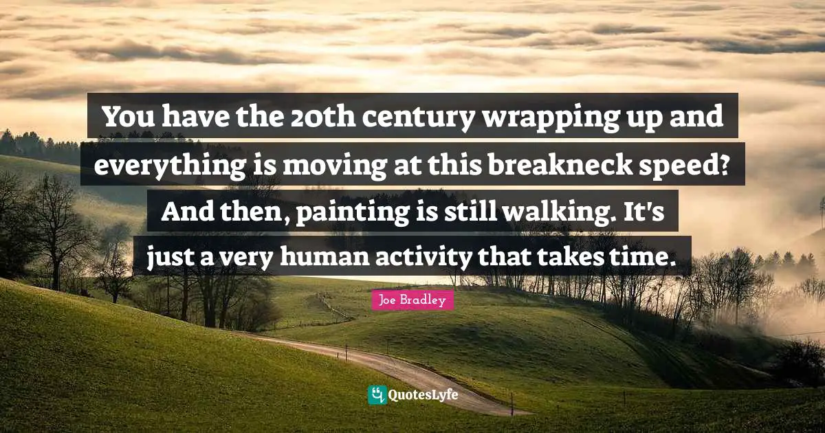 You have the 20th century wrapping up and everything is moving at this breakneck speed? And then, painting is still walking. It's just a very human activity that takes time.