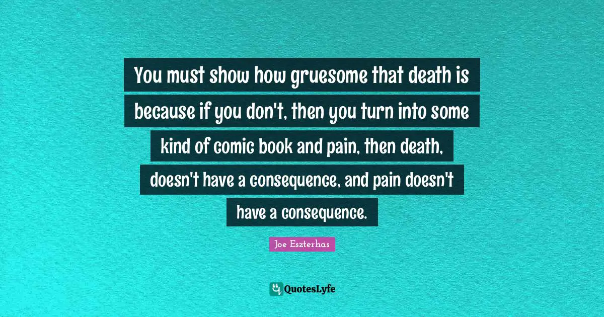You must show how gruesome that death is because if you don't, then you turn into some kind of comic book and pain, then death, doesn't have a consequence, and pain doesn't have a consequence.