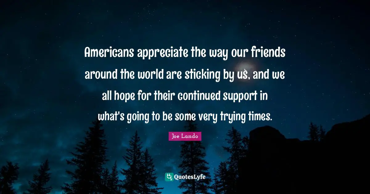 Americans appreciate the way our friends around the world are sticking by us, and we all hope for their continued support in what's going to be some very trying times.