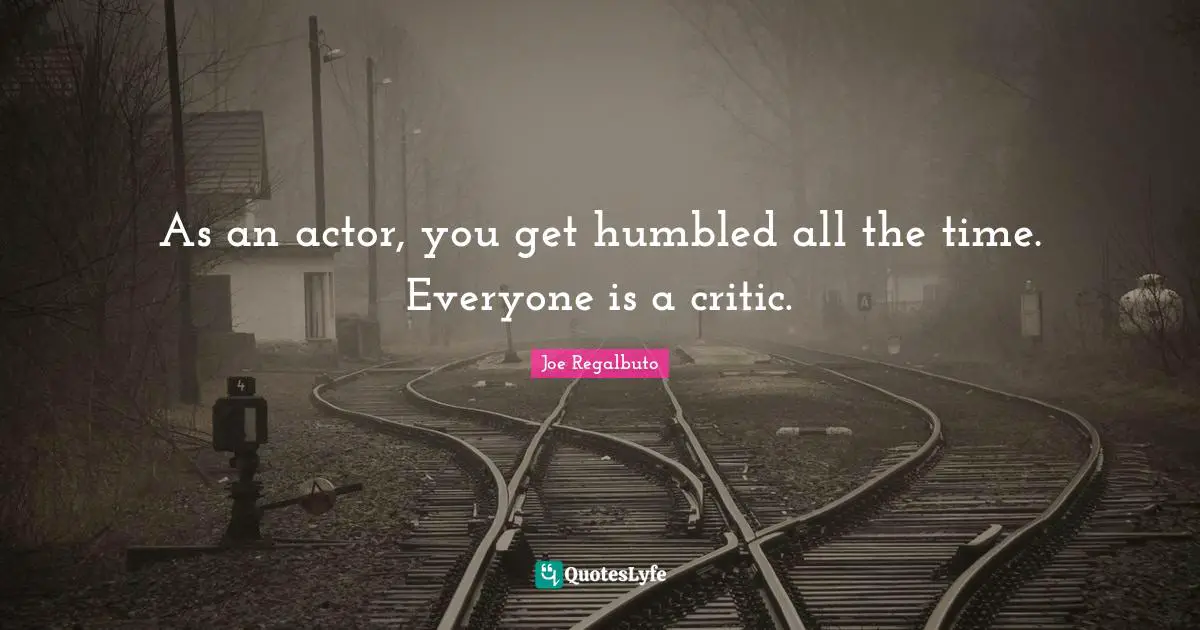 As an actor, you get humbled all the time. Everyone is a critic.