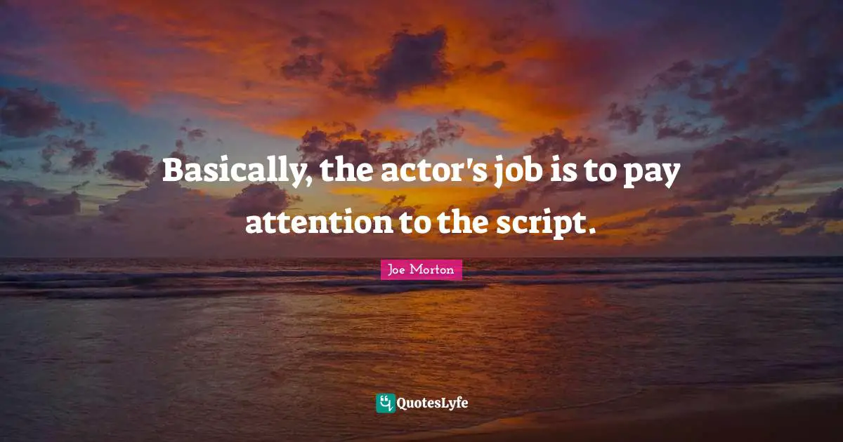 Basically, the actor's job is to pay attention to the script.