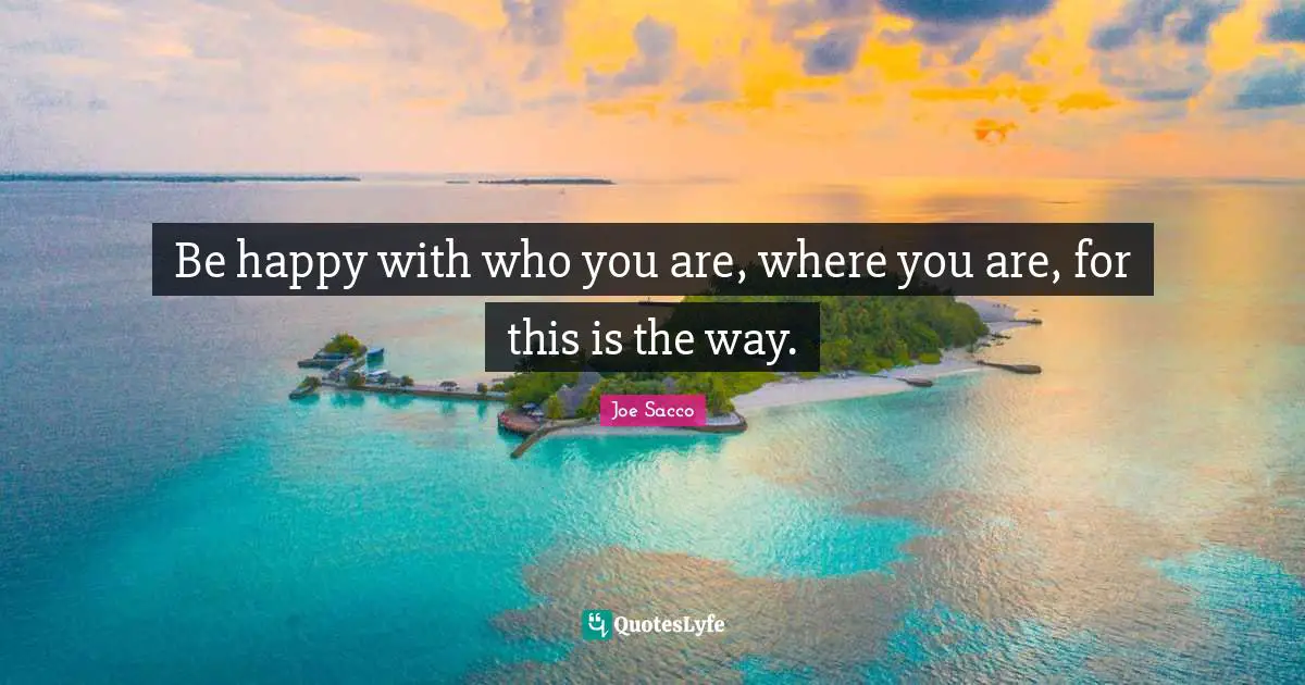 Be happy with who you are, where you are, for this is the way.