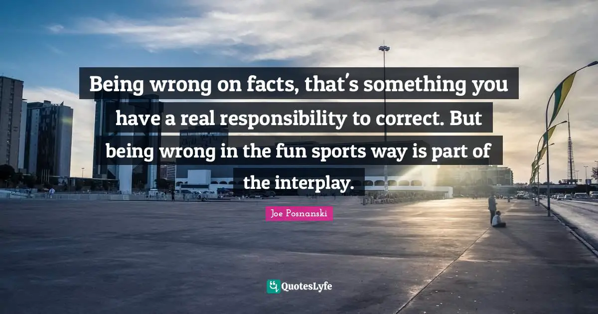 Being wrong on facts, that's something you have a real responsibility to correct. But being wrong in the fun sports way is part of the interplay.