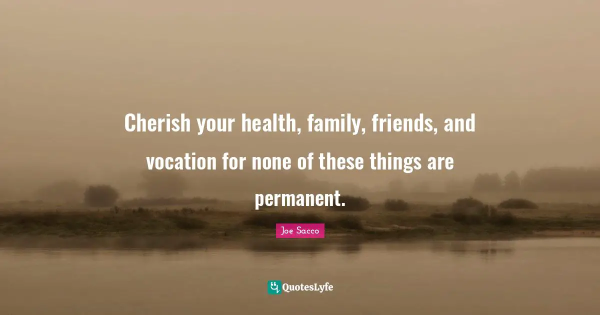 Cherish your health, family, friends, and vocation for none of these things are permanent.