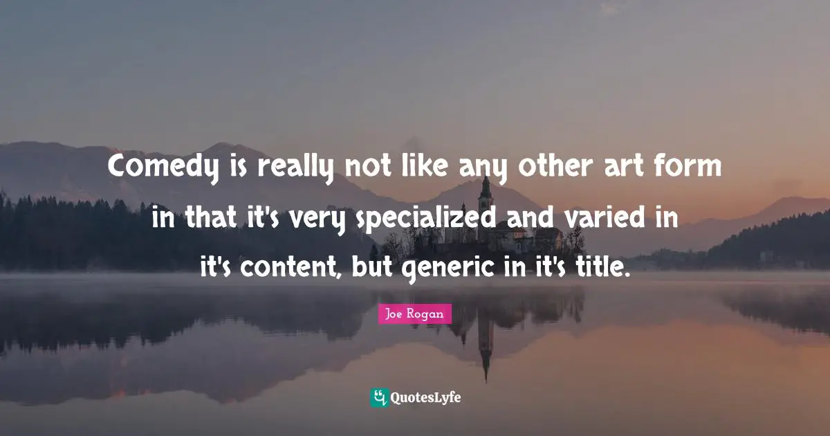 Comedy is really not like any other art form in that it's very specialized and varied in it's content, but generic in it's title.