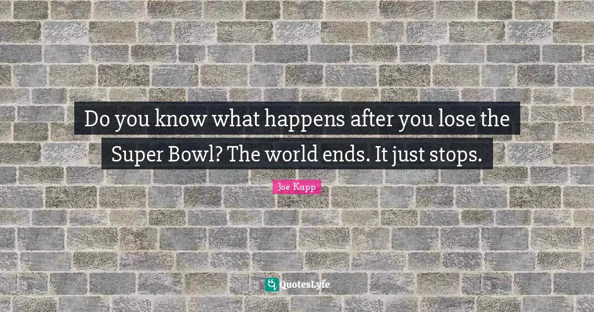Do you know what happens after you lose the Super Bowl? The world ends. It just stops.