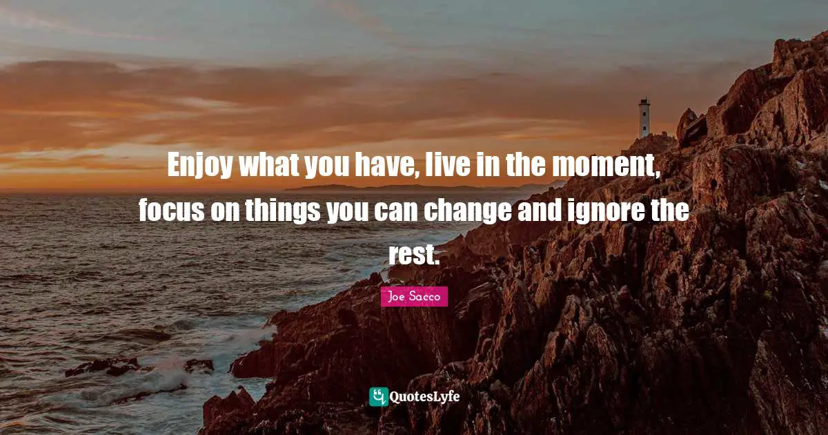 Enjoy what you have, live in the moment, focus on things you can change and ignore the rest.