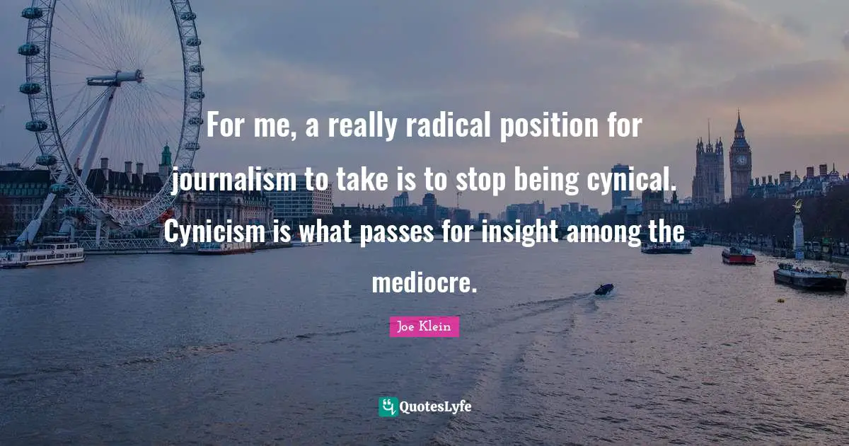 For me, a really radical position for journalism to take is to stop being cynical. Cynicism is what passes for insight among the mediocre.