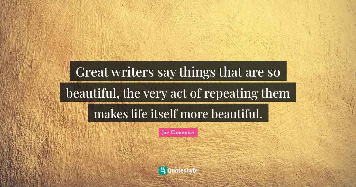 Great writers say things that are so beautiful, the very act of repeating them makes life itself more beautiful.