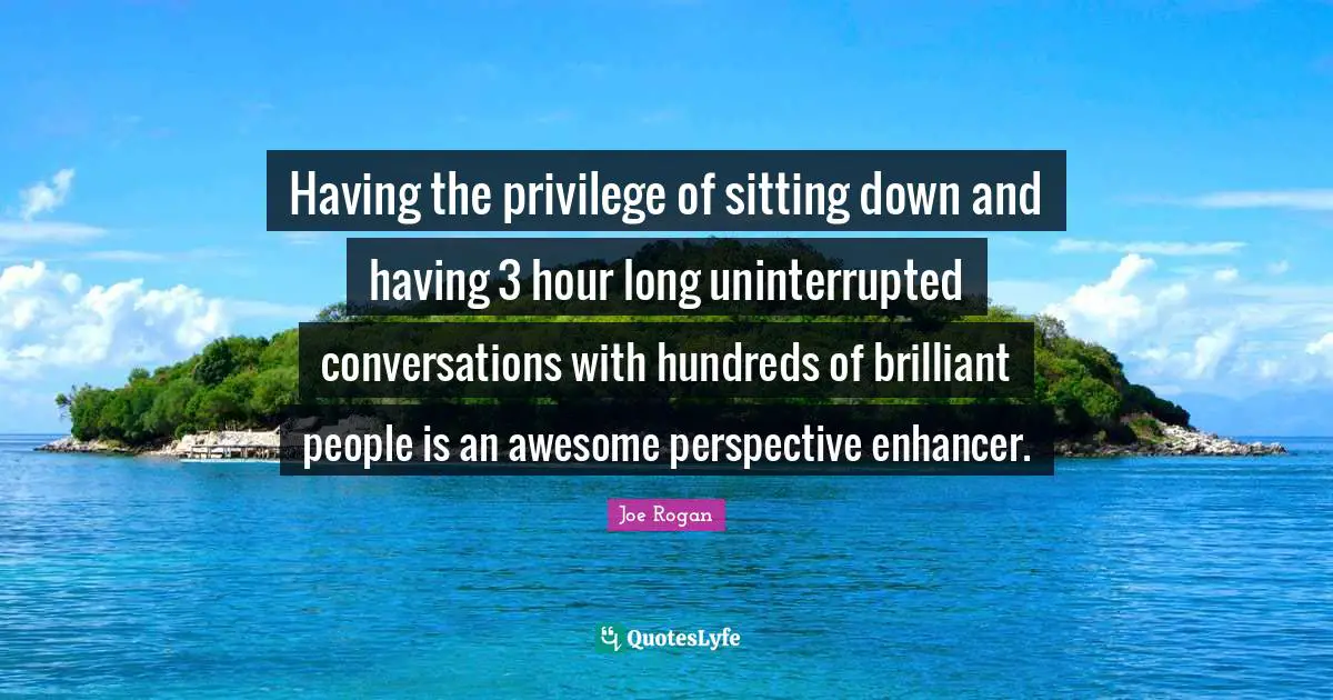 Having the privilege of sitting down and having 3 hour long uninterrupted conversations with hundreds of brilliant people is an awesome perspective enhancer.