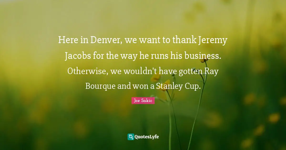 Joe Sakic Quotes: "Here in Denver, we want to thank Jeremy Jacobs for the way he runs his business. Otherwise, we wouldn't have gotten Ray Bourque and won a Stanley Cup."