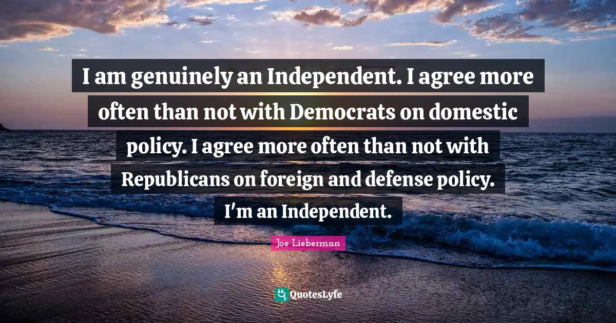 I am genuinely an Independent. I agree more often than not with Democrats on domestic policy. I agree more often than not with Republicans on foreign and defense policy. I'm an Independent.