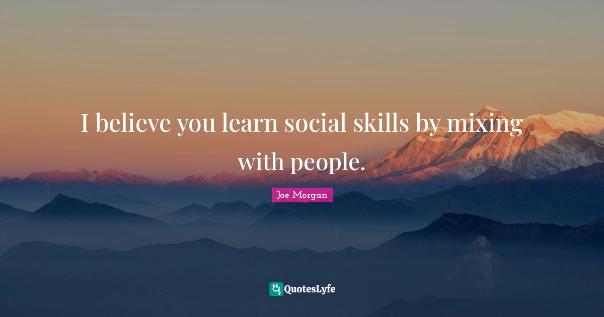 I believe you learn social skills by mixing with people.