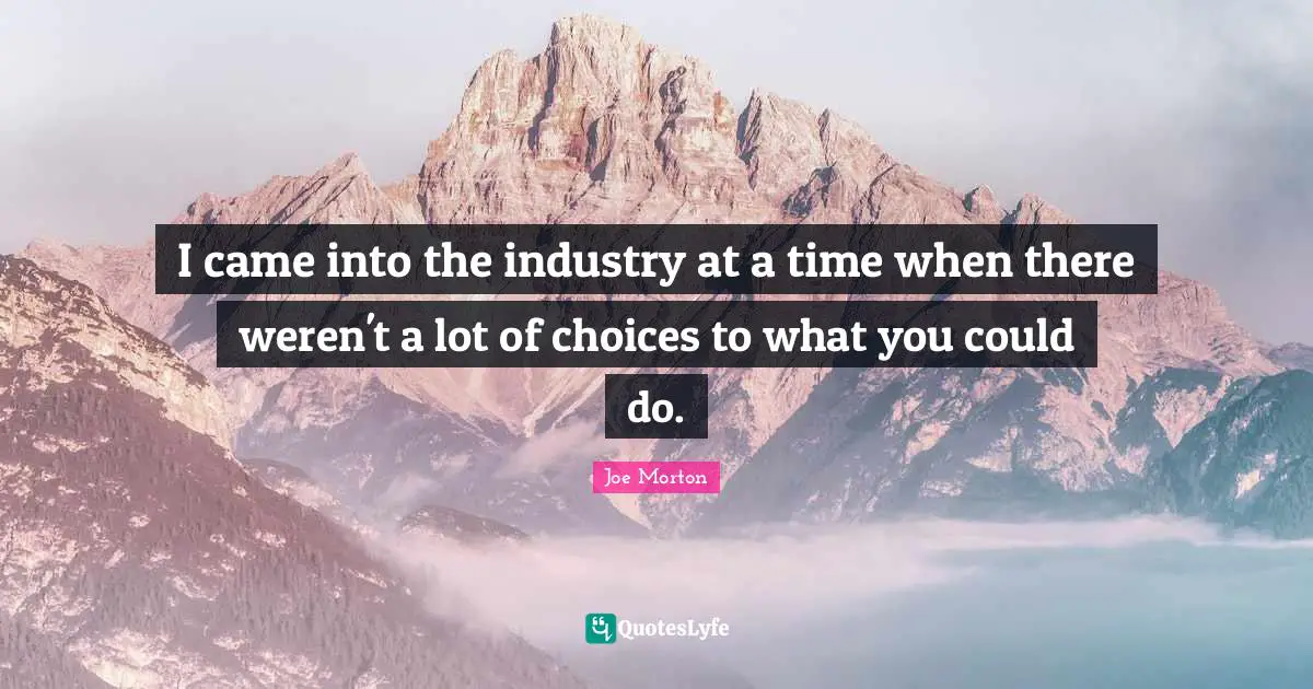 I came into the industry at a time when there weren't a lot of choices to what you could do.