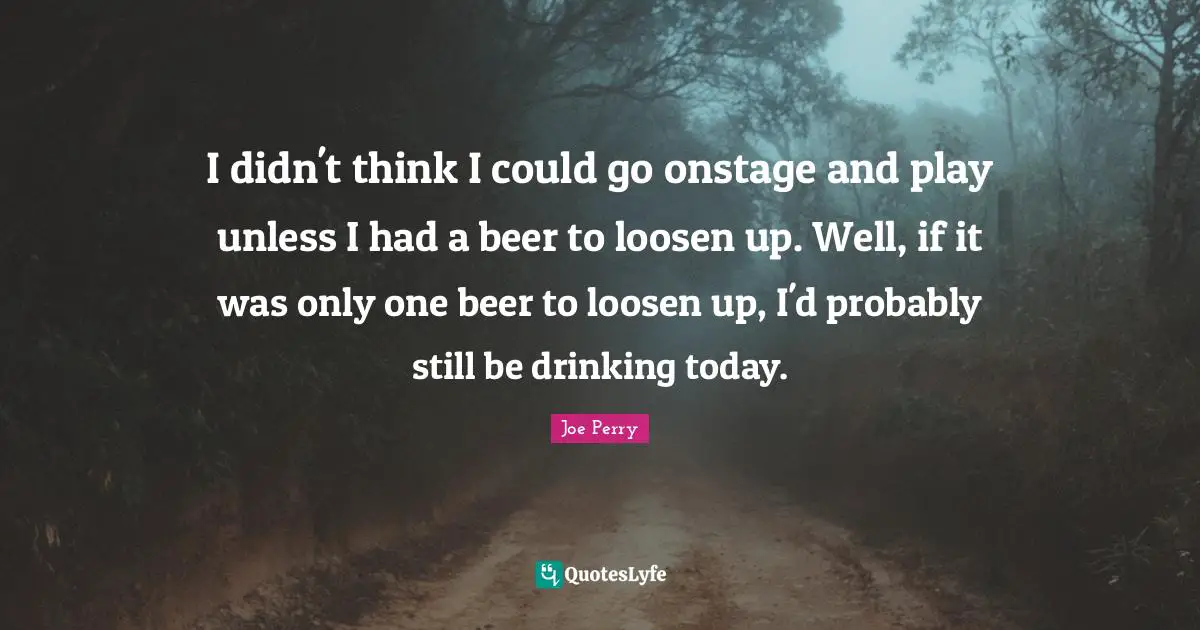 I didn't think I could go onstage and play unless I had a beer to loosen up. Well, if it was only one beer to loosen up, I'd probably still be drinking today.