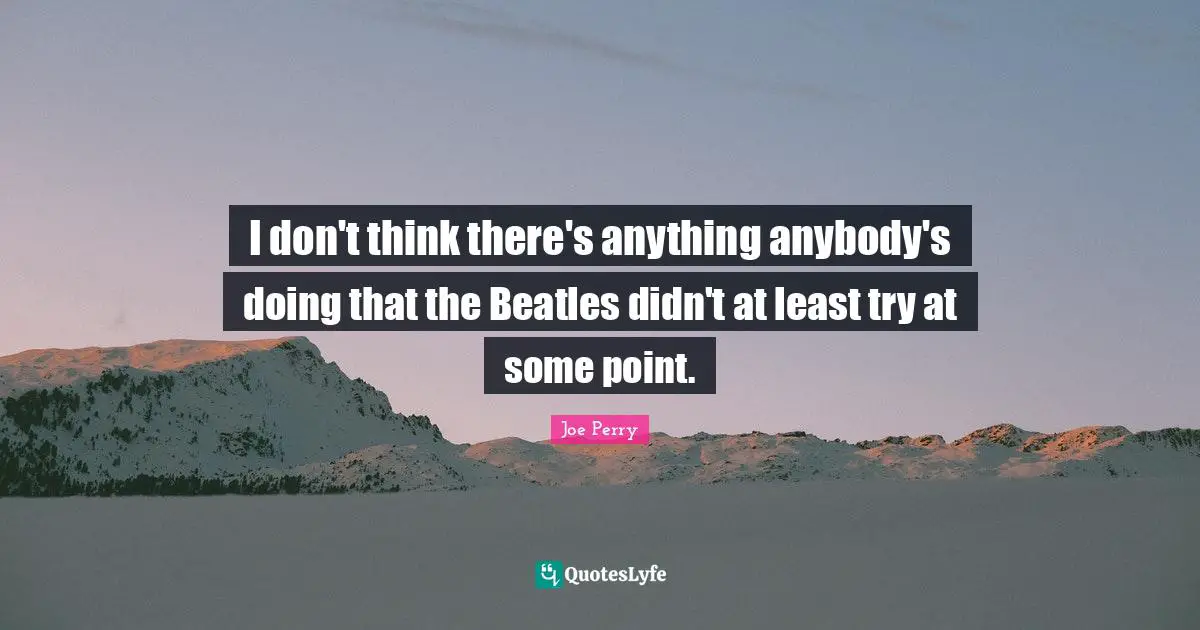 I don't think there's anything anybody's doing that the Beatles didn't at least try at some point.