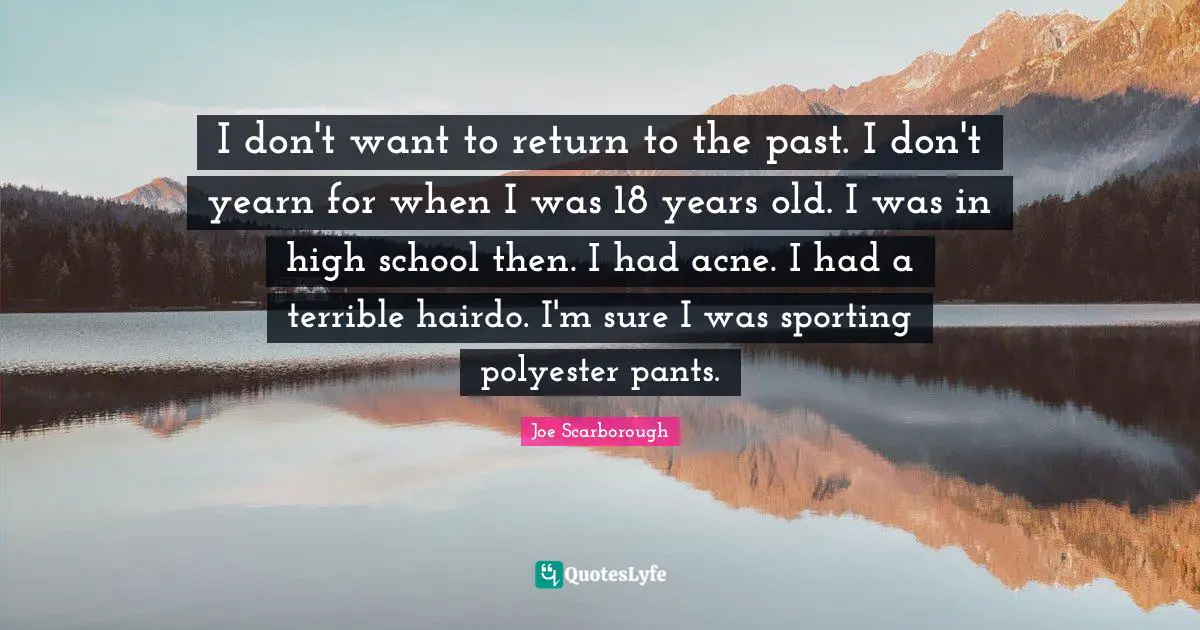 I don't want to return to the past. I don't yearn for when I was 18 years old. I was in high school then. I had acne. I had a terrible hairdo. I'm sure I was sporting polyester pants.
