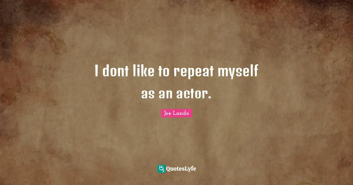 I dont like to repeat myself as an actor.