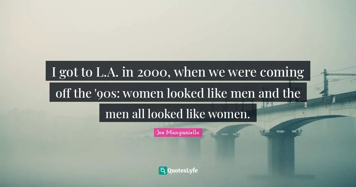 I got to L.A. in 2000, when we were coming off the '90s: women looked like men and the men all looked like women.