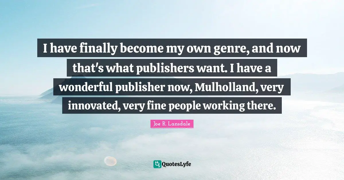 I have finally become my own genre, and now that's what publishers want. I have a wonderful publisher now, Mulholland, very innovated, very fine people working there.
