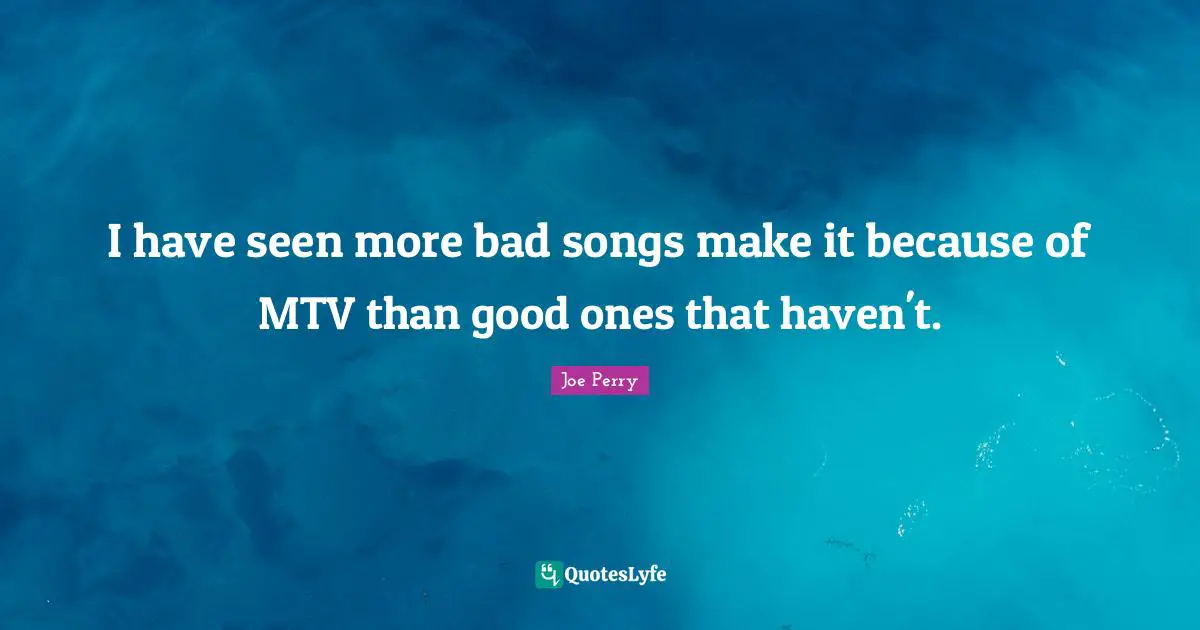 I have seen more bad songs make it because of MTV than good ones that haven't.