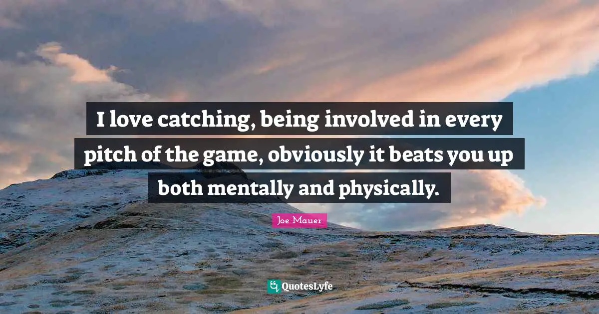 I love catching, being involved in every pitch of the game, obviously it beats you up both mentally and physically.