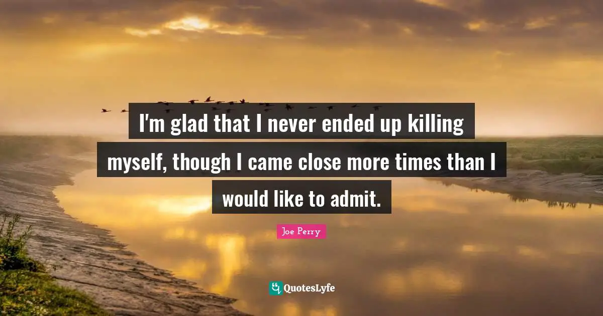 I'm glad that I never ended up killing myself, though I came close more times than I would like to admit.