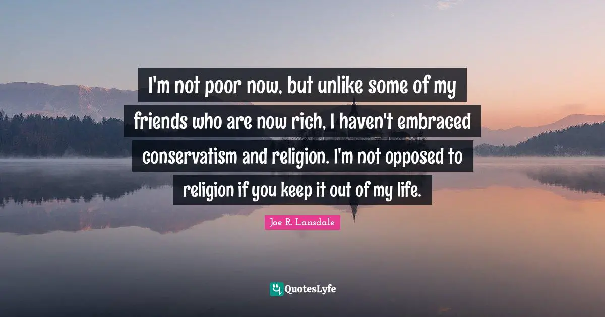 I'm not poor now, but unlike some of my friends who are now rich, I haven't embraced conservatism and religion. I'm not opposed to religion if you keep it out of my life.