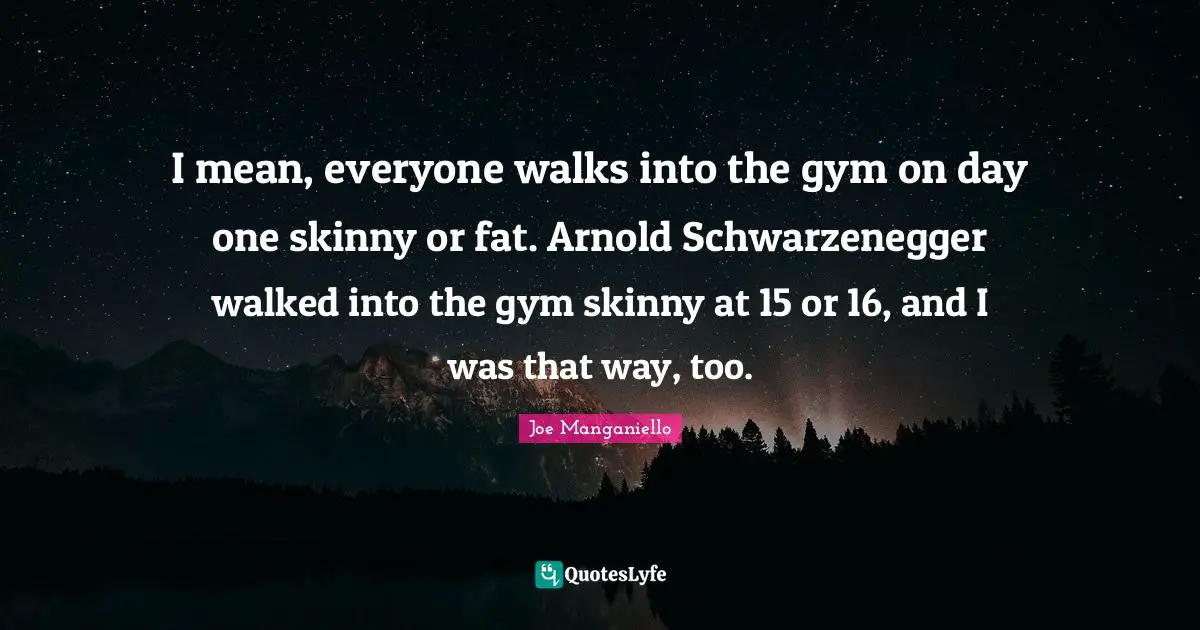 I mean, everyone walks into the gym on day one skinny or fat. Arnold Schwarzenegger walked into the gym skinny at 15 or 16, and I was that way, too.