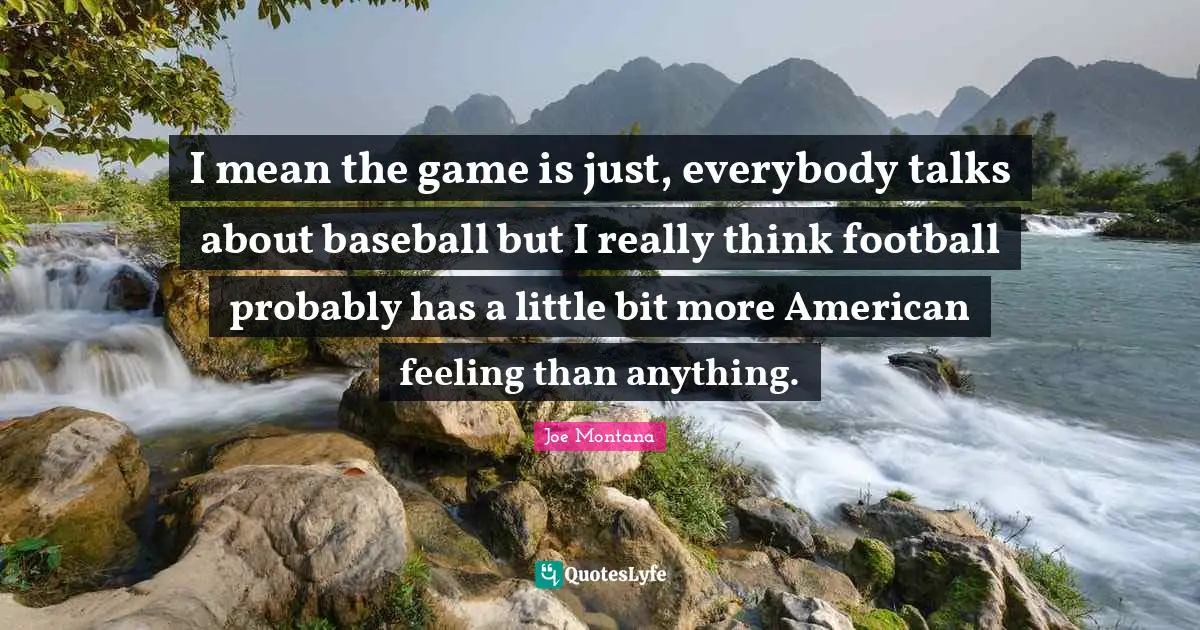 I mean the game is just, everybody talks about baseball but I really think football probably has a little bit more American feeling than anything.