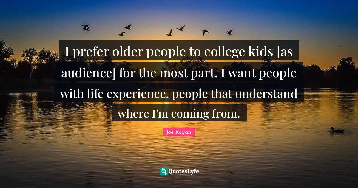I prefer older people to college kids [as audience] for the most part. I want people with life experience, people that understand where I'm coming from.