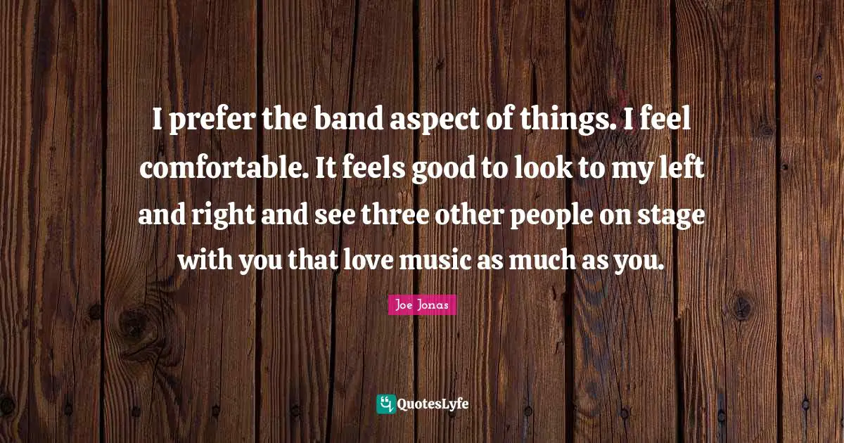 I prefer the band aspect of things. I feel comfortable. It feels good to look to my left and right and see three other people on stage with you that love music as much as you.