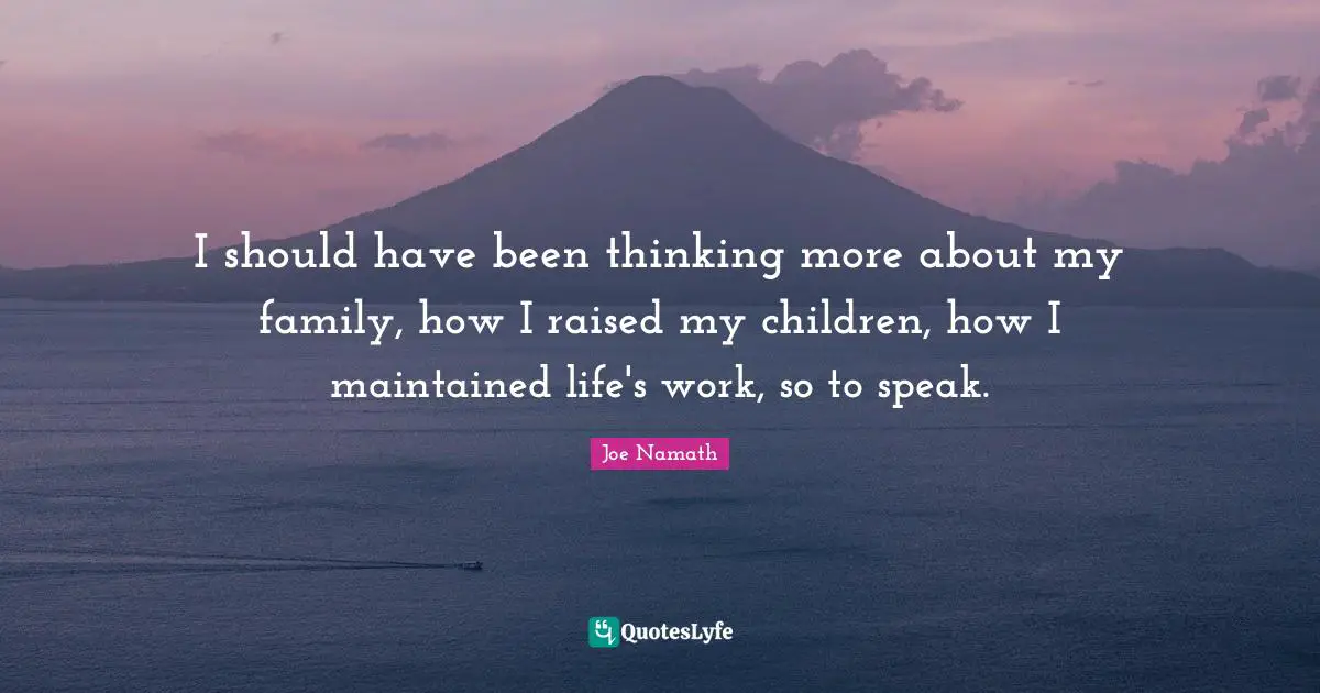 I should have been thinking more about my family, how I raised my children, how I maintained life's work, so to speak.