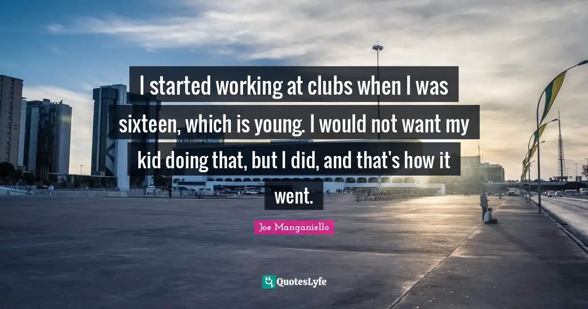 I started working at clubs when I was sixteen, which is young. I would not want my kid doing that, but I did, and that's how it went.