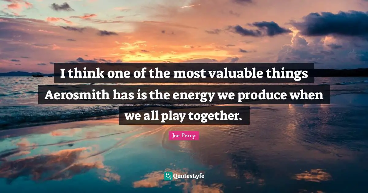 I think one of the most valuable things Aerosmith has is the energy we produce when we all play together.