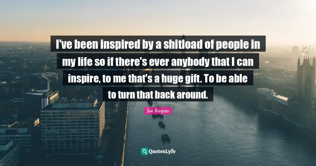 Joe Rogan Quotes: "I've been inspired by a shitload of people in my life so if there's ever anybody that I can inspire, to me that's a huge gift. To be able to turn that back around."