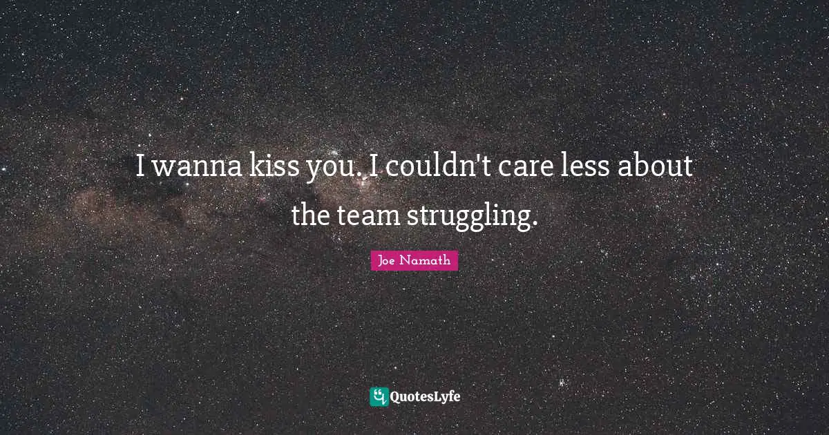 I wanna kiss you. I couldn't care less about the team struggling.