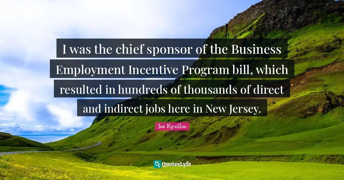 I was the chief sponsor of the Business Employment Incentive Program bill, which resulted in hundreds of thousands of direct and indirect jobs here in New Jersey.