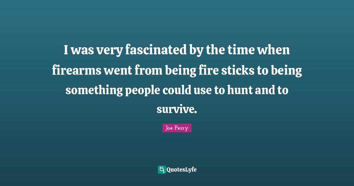 I was very fascinated by the time when firearms went from being fire sticks to being something people could use to hunt and to survive.
