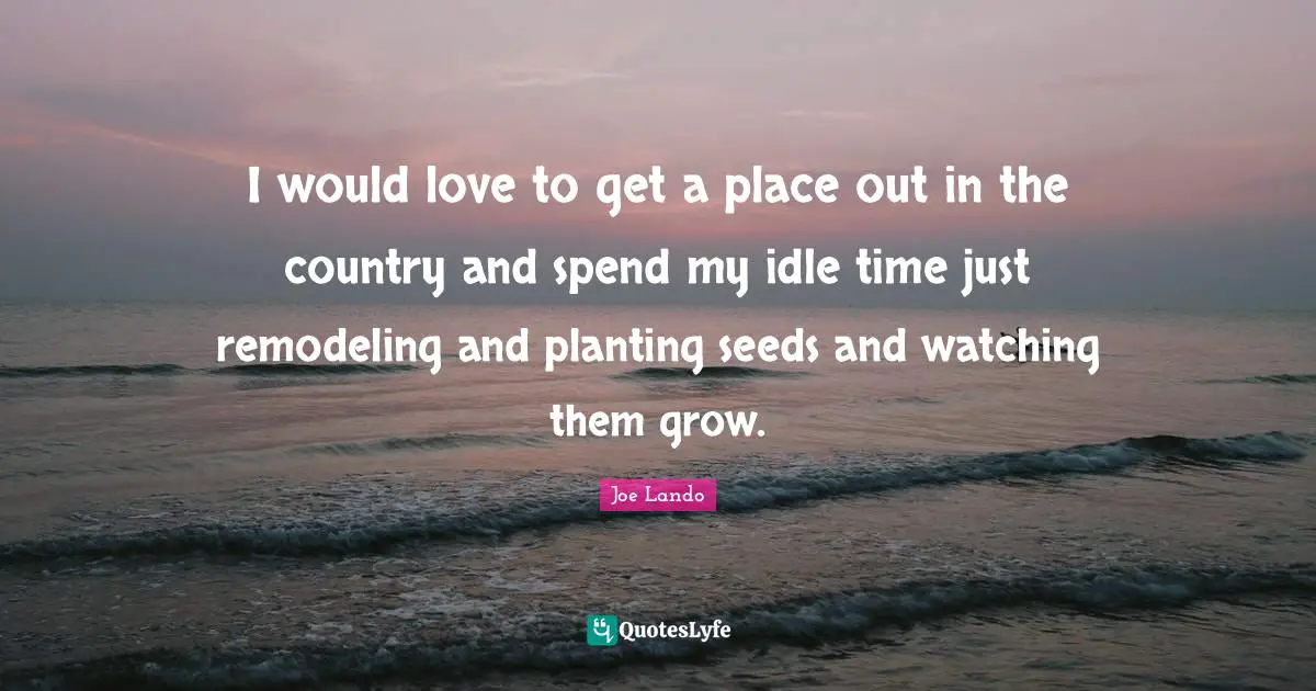 I would love to get a place out in the country and spend my idle time just remodeling and planting seeds and watching them grow.