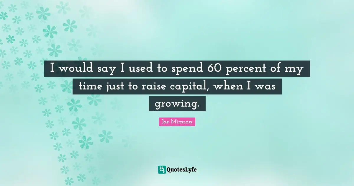 I would say I used to spend 60 percent of my time just to raise capital, when I was growing.