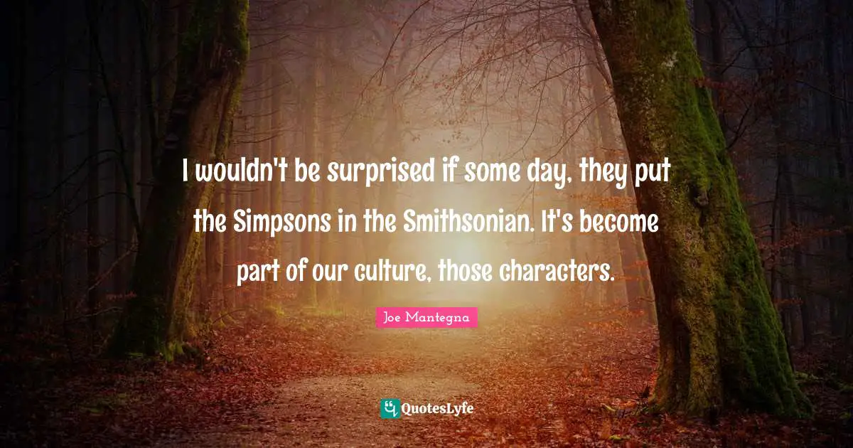 I wouldn't be surprised if some day, they put the Simpsons in the Smithsonian. It's become part of our culture, those characters.