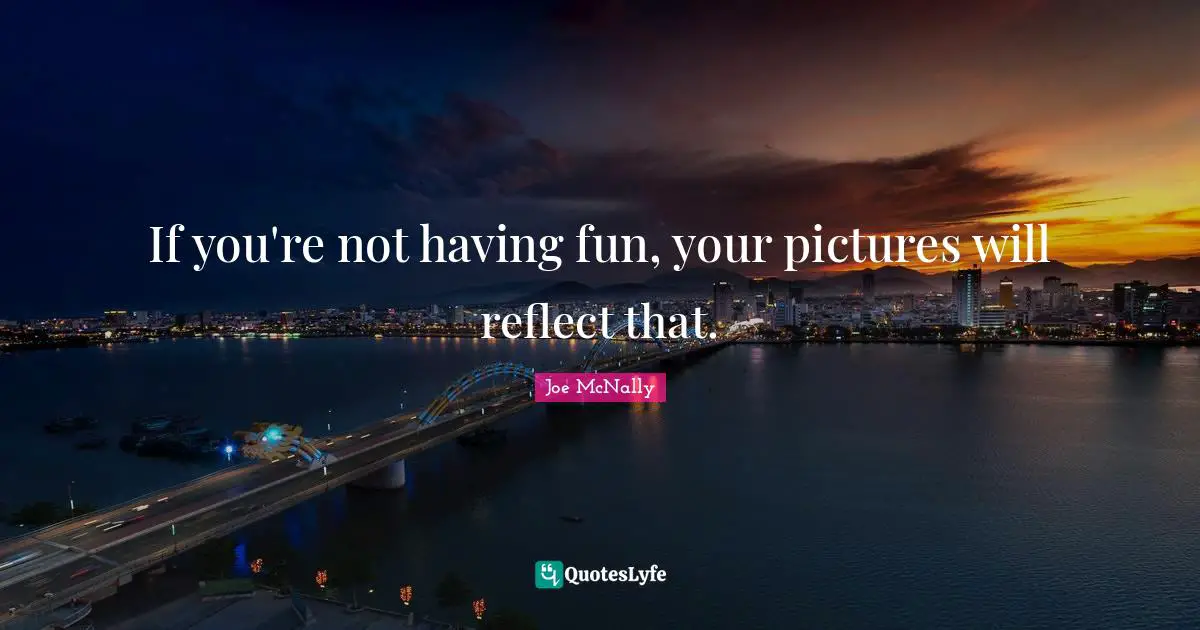 If you're not having fun, your pictures will reflect that.
