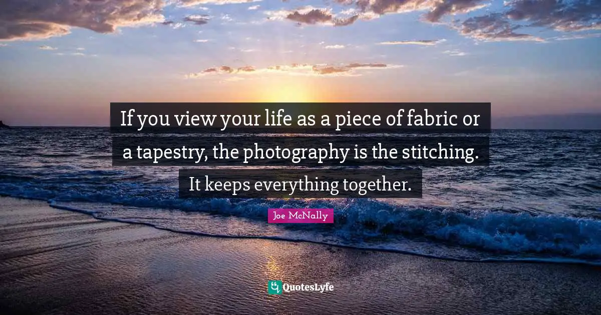 If you view your life as a piece of fabric or a tapestry, the photography is the stitching. It keeps everything together.